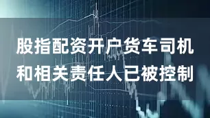 股指配资开户货车司机和相关责任人已被控制