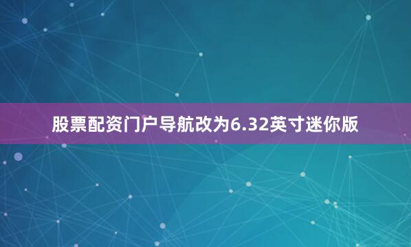 股票配资门户导航改为6.32英寸迷你版