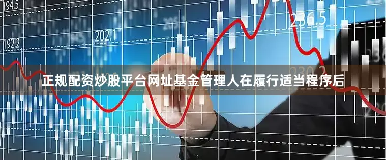 正规配资炒股平台网址基金管理人在履行适当程序后